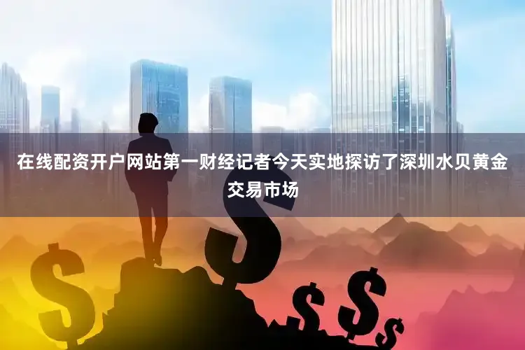 在线配资开户网站第一财经记者今天实地探访了深圳水贝黄金交易市场