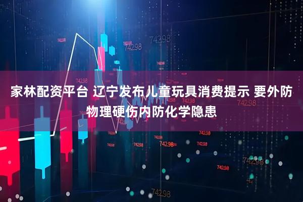 家林配资平台 辽宁发布儿童玩具消费提示 要外防物理硬伤内防化学隐患