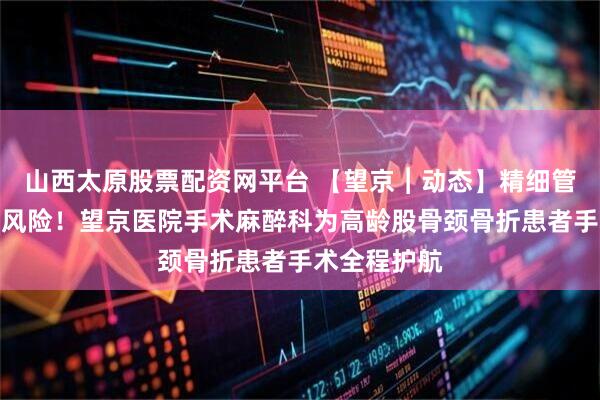 山西太原股票配资网平台 【望京︱动态】精细管理化解高危风险！望京医院手术麻醉科为高龄股骨颈骨折患者手术全程护航