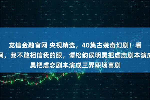 龙信金融官网 央视精选,40集古装奇幻剧!看到导演的一瞬间,我不敢相信我的眼,谭松韵侯明昊把虐恋剧本演成三界职场喜剧