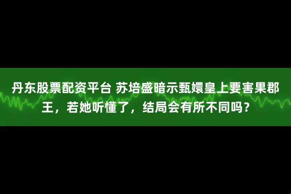 丹东股票配资平台 苏培盛暗示甄嬛皇上要害果郡王,若她听懂了,结局会有所不同吗?