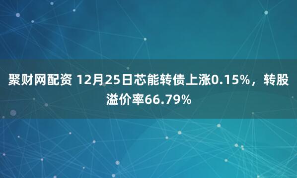 聚财网配资 12月25日芯能转债上涨0.15%，转股溢价率66.79%