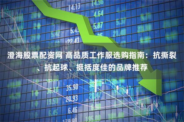 澄海股票配资网 高品质工作服选购指南：抗撕裂、抗起球、挺括度佳的品牌推荐