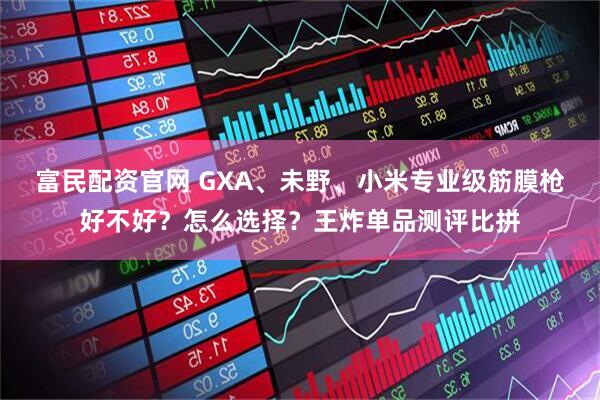 富民配资官网 GXA、未野、小米专业级筋膜枪好不好？怎么选择？王炸单品测评比拼