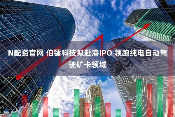 N配资官网 伯镭科技拟赴港IPO 领跑纯电自动驾驶矿卡领域