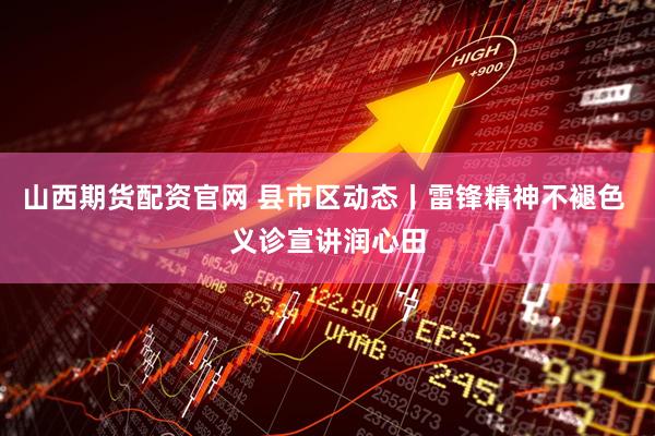 山西期货配资官网 县市区动态丨雷锋精神不褪色 义诊宣讲润心田