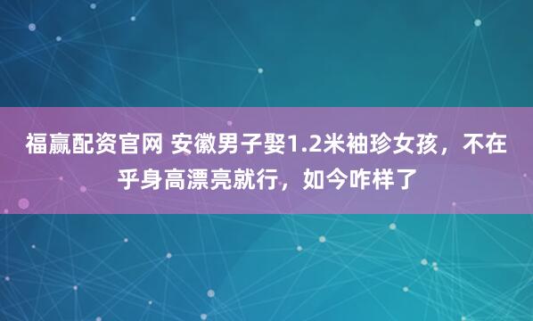 福赢配资官网 安徽男子娶1.2米袖珍女孩，不在乎身高漂亮就行，如今咋样了