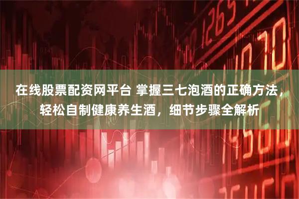 在线股票配资网平台 掌握三七泡酒的正确方法,轻松自制健康养生酒,细节步骤全解析