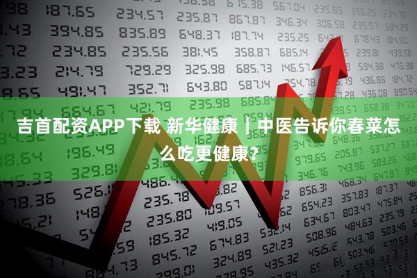 吉首配资APP下载 新华健康｜中医告诉你春菜怎么吃更健康？