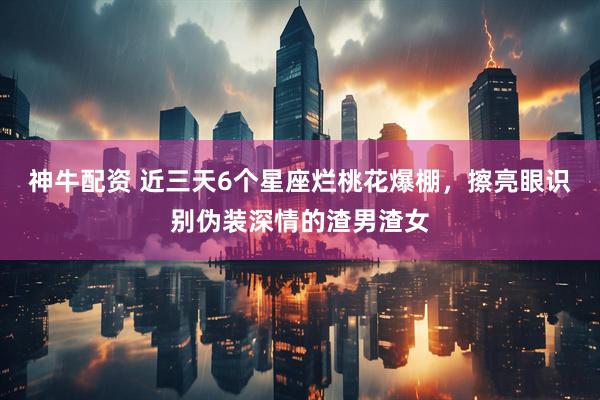 神牛配资 近三天6个星座烂桃花爆棚，擦亮眼识别伪装深情的渣男渣女