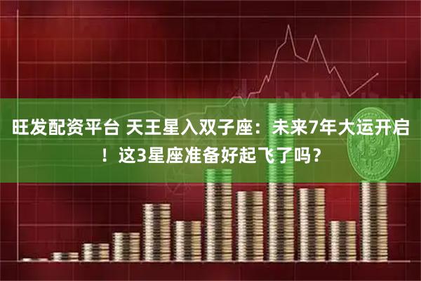 旺发配资平台 天王星入双子座：未来7年大运开启！这3星座准备好起飞了吗？