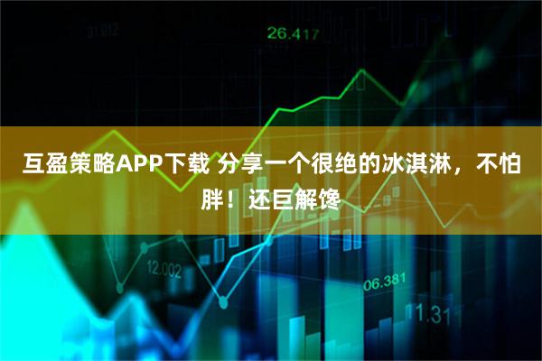 互盈策略APP下载 分享一个很绝的冰淇淋,不怕胖!还巨解馋