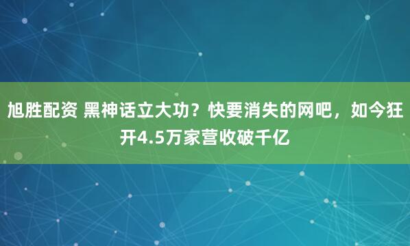 旭胜配资 黑神话立大功？快要消失的网吧，如今狂开4.5万家营收破千亿