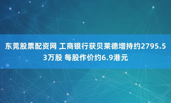 东莞股票配资网 工商银行获贝莱德增持约2795.53万股 每股作价约6.9港元