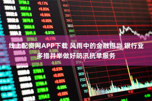 线上配资网APP下载 风雨中的金融担当 银行业多措并举做好防汛抗旱服务