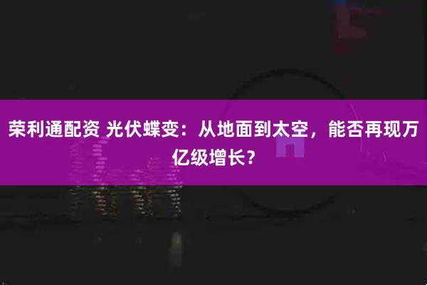 荣利通配资 光伏蝶变：从地面到太空，能否再现万亿级增长？